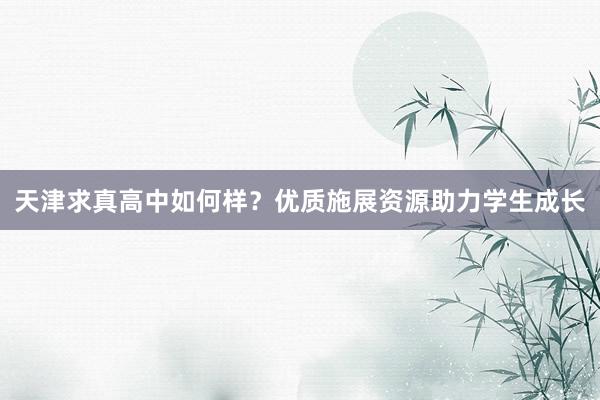 天津求真高中如何样？优质施展资源助力学生成长
