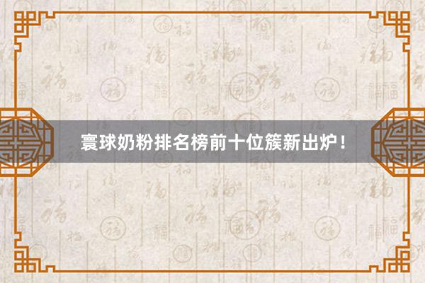 寰球奶粉排名榜前十位簇新出炉！