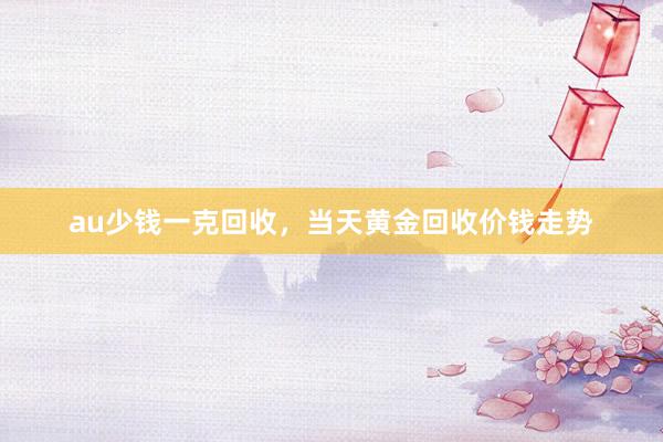au少钱一克回收，当天黄金回收价钱走势