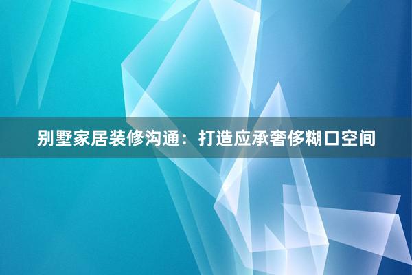 别墅家居装修沟通：打造应承奢侈糊口空间
